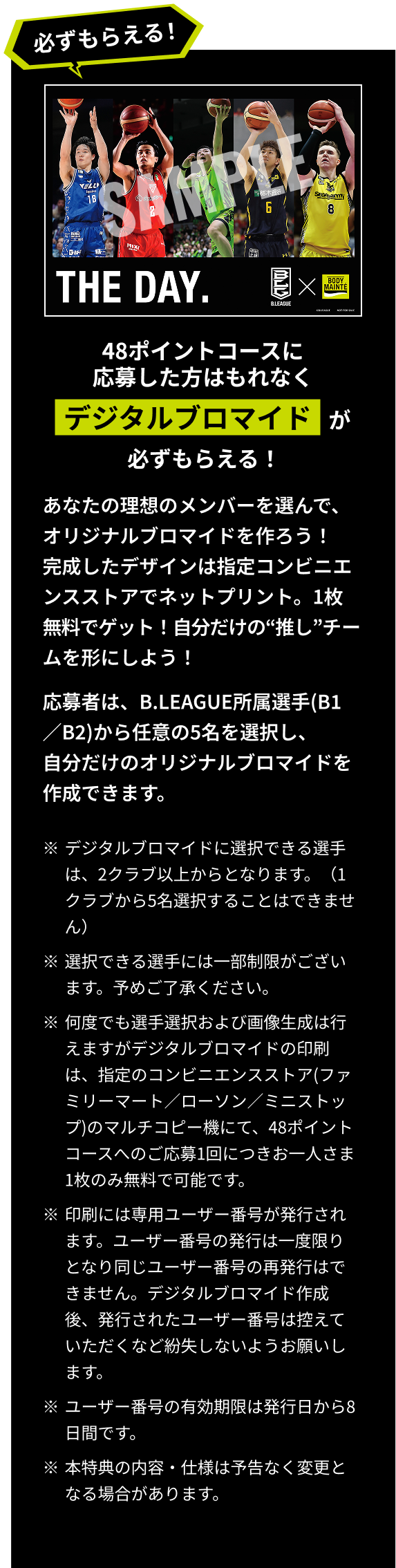 48ポイントコースに応募した方はもれなくデジタルブロマイドが必ずもらえる！あなたの理想のメンバーを選んで、オリジナルブロマイドを作ろう！完成したデザインは指定コンビニエンスストアでネットプリント。1枚無料でゲット！自分だけの“推し”チームを形にしよう！応募者は、B.LEAGUE所属選手(B1／B2)から任意の5名を選択し、自分だけのオリジナルブロマイドを作成できます。※ブロマイドに選択できる選手は、2チーム以上からとなります。（1チームから5名選択することはできません) ※選択できる選手には一部制限がございます。予めご了承ください。 ※デジタルブロマイドに選択できる選手は、2クラブ以上からとなります。（1クラブから5名選択することはできません） ※選択できる選手には一部制限がございます。予めご了承ください。 ※何度でも選手選択および画像生成は行えますがデジタルブロマイドの印刷は、指定のコンビニエンスストア(ファミリーマート／ローソン／ミニストップ)のマルチコピー機にて、48ポイントコースへのご応募1回につきお一人さま1枚のみ無料で可能です。※印刷には専用ユーザー番号が発行されます。ユーザー番号の発行は一度限りとなり同じユーザー番号の再発行はできません。デジタルブロマイド作成後、発行されたユーザー番号は控えていただくなど紛失しないようお願いします。※ユーザー番号の有効期限は発行日から8日間です。※本特典の内容・仕様は予告なく変更となる場合があります。