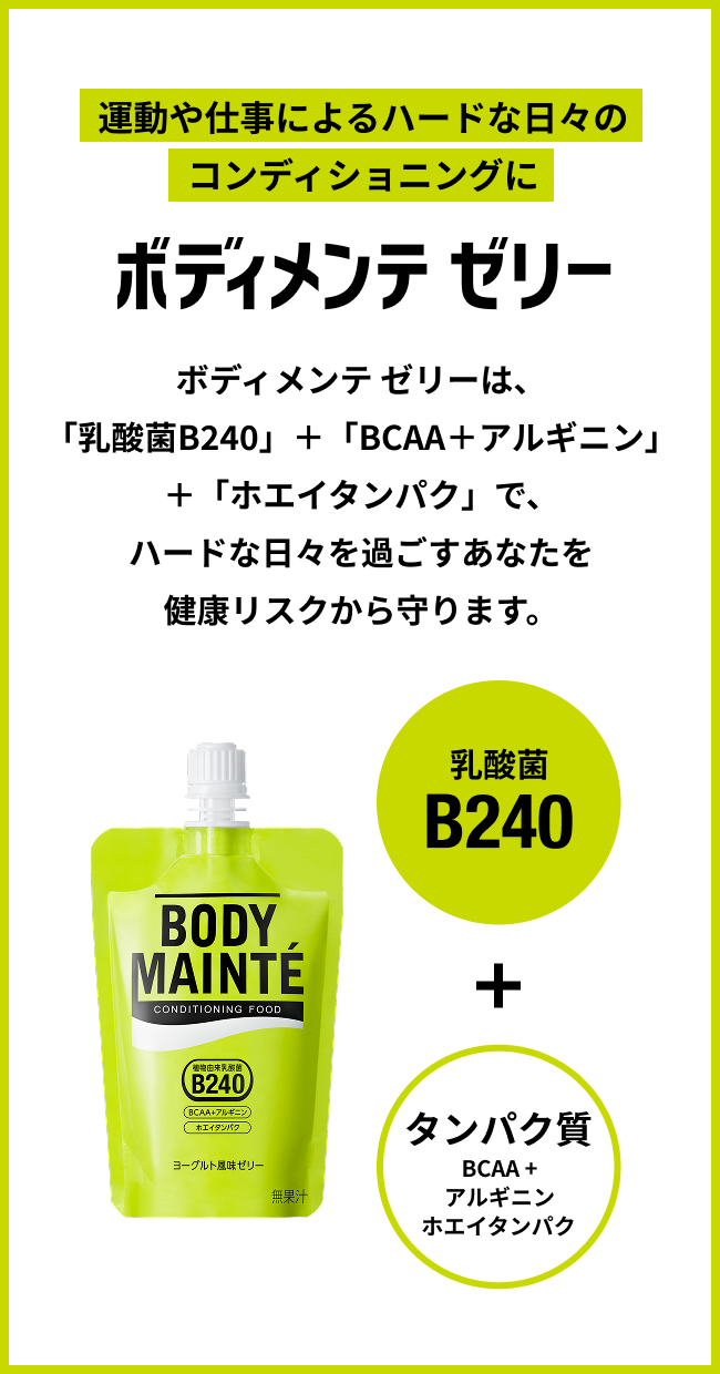 運動や仕事によるハードな日々のコンディショニングに ボディメンテ ゼリー ボディメンテ ゼリーは、「乳酸菌B240」＋「BCAA＋アルギニン」＋「ホエイタンパク」で、ハードな日々を過ごすあなたを健康リスクから守ります。 乳酸菌B240 + タンパク質 BCAA+アルギニンホエイタンパク