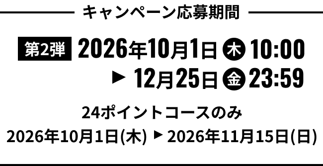 キャンペーン応募期間 第2弾 2026年10月1日(木)10:00から12月25日(金)23:59まで 24ポイントコースのみ 2026年10月1日(木)から2026年11月15日(日)まで