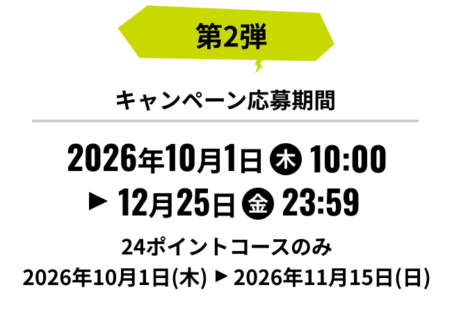 第2弾 キャンペーン応募期間 2026年10月1日(木)10:00から12月25日(金)23:59まで 24ポイントコースのみ 2026年10月1日(木)から2026年11月15日(日)まで