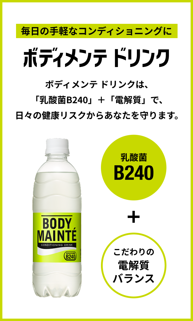 毎日の手軽なコンディショニングにボディメンテ ドリンク ボディメンテ ドリンクは、「乳酸菌B240」+「電解質」で、日々の健康リスクからあなたを守ります。 乳酸菌B240 + こだわりの電解質バランス