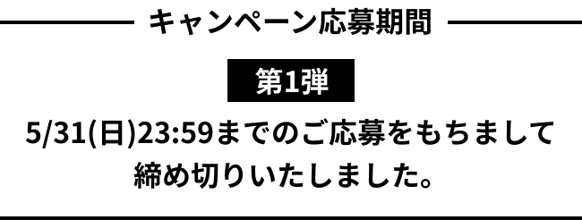 キャンペーン応募期間 第1弾 5/31(日)23:59までのご応募をもちまして締め切りいたしました。