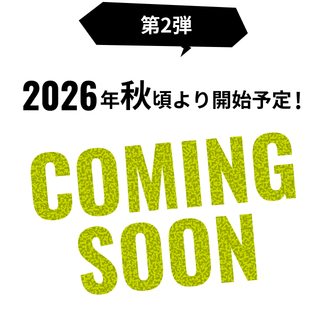 第2弾 2026年秋頃より開始予定！ COMING SOON